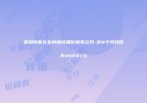 芜湖市做头发种植详细价格表公开-近8个月均价为34907元