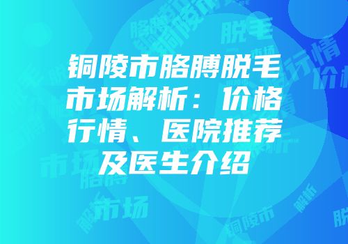 铜陵市胳膊脱毛市场解析：价格行情、医院推荐及医生介绍
