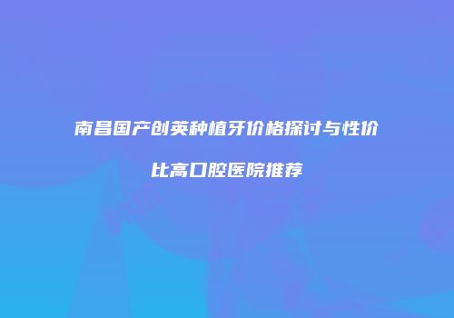 南昌国产创英种植牙价格探讨与性价比高口腔医院推荐