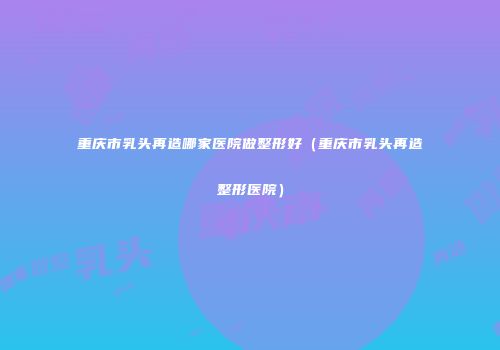 重庆市乳头再造哪家医院做整形好（重庆市乳头再造整形医院）