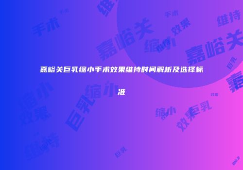 嘉峪关巨乳缩小手术效果维持时间解析及选择标准