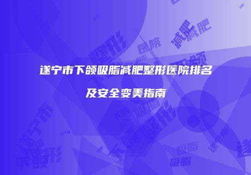 遂宁市下颌吸脂减肥整形医院排名及安全变美指南