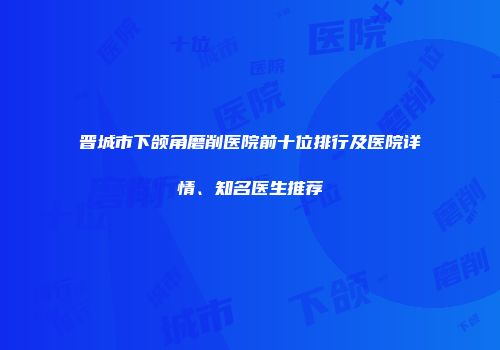 晋城市下颌角磨削医院前十位排行及医院详情、知名医生推荐