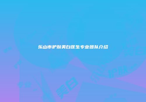 乐山市护肤美白医生专业团队介绍