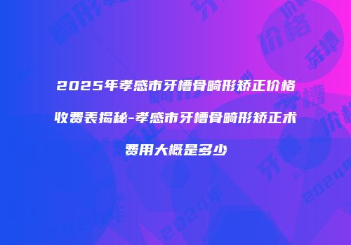 2025年孝感市牙槽骨畸形矫正价格收费表揭秘-孝感市牙槽骨畸形矫正术费用大概是多少