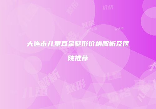 大连市儿童耳朵整形价格解析及医院推荐