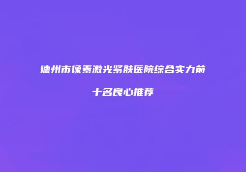 德州市像素激光紧肤医院综合实力前十名良心推荐