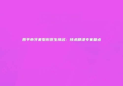 四平市牙套整形医生排名：技术精湛专家盘点