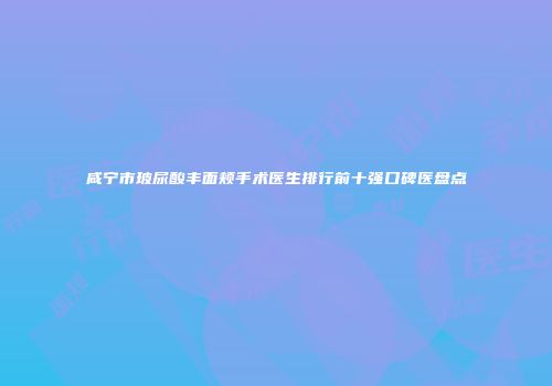 咸宁市玻尿酸丰面颊手术医生排行前十强口碑医盘点