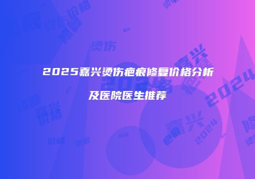 2025嘉兴烫伤疤痕修复价格分析及医院医生推荐