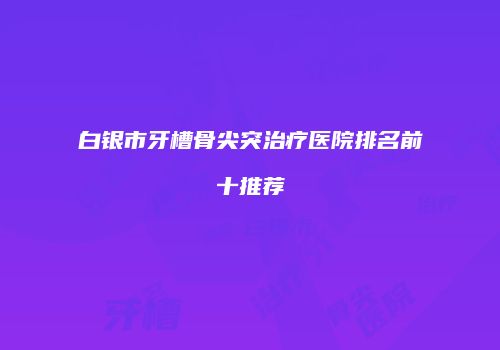 白银市牙槽骨尖突治疗医院排名前十推荐