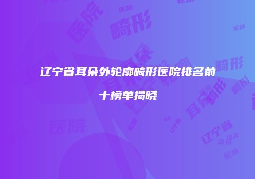 辽宁省耳朵外轮廓畸形医院排名前十榜单揭晓