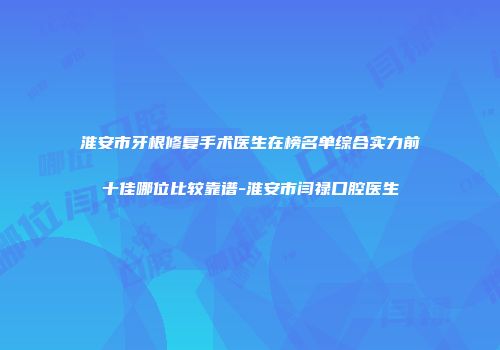 淮安市牙根修复手术医生在榜名单综合实力前十佳哪位比较靠谱-淮安市闫禄口腔医生