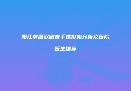 阳江市缝双眼皮手术价格分析及医院医生推荐