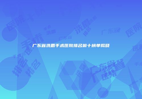 广东省洗眉手术医院排名前十榜单揭晓