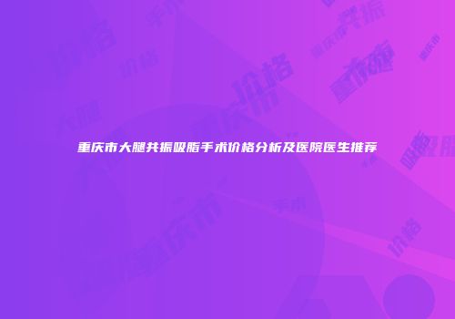 重庆市大腿共振吸脂手术价格分析及医院医生推荐