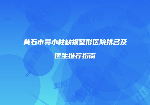 黄石市鼻小柱缺损整形医院排名及医生推荐指南