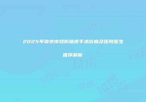 2025年南京市烧伤植皮手术价格及医院医生推荐解析