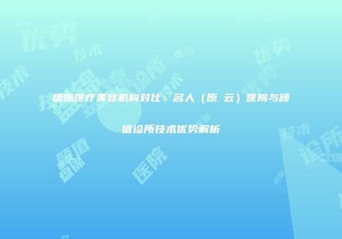 盘锦医疗美容机构对比：名人（原琇云）医院与颜值诊所技术优势解析