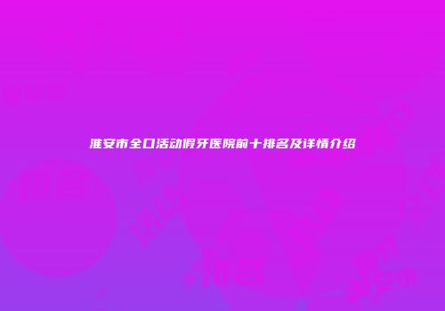 淮安市全口活动假牙医院前十排名及详情介绍
