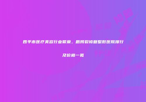 四平市医疗美容行业繁荣，唇腭裂修复整形医院排行及价格一览