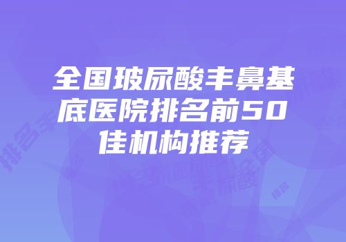 全国玻尿酸丰鼻基底医院排名前50佳机构推荐