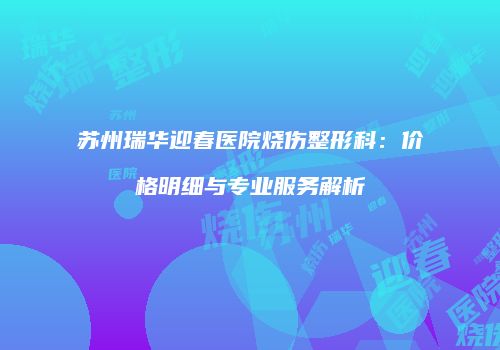 苏州瑞华迎春医院烧伤整形科：价格明细与专业服务解析