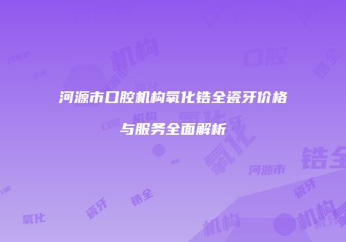 河源市口腔机构氧化锆全瓷牙价格与服务全面解析