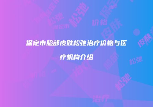 保定市脸部皮肤松弛治疗价格与医疗机构介绍