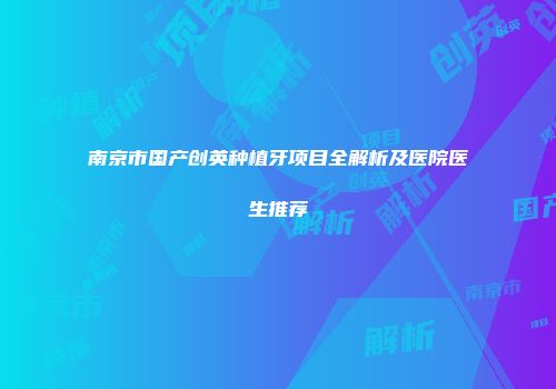 南京市国产创英种植牙项目全解析及医院医生推荐