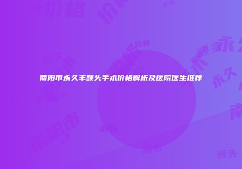 南阳市永久丰额头手术价格解析及医院医生推荐
