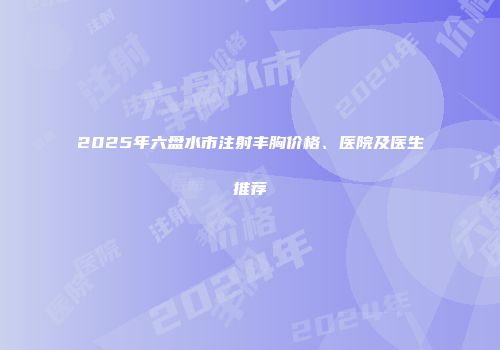 2025年六盘水市注射丰胸价格、医院及医生推荐