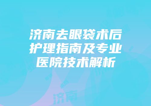 济南去眼袋术后护理指南及专业医院技术解析