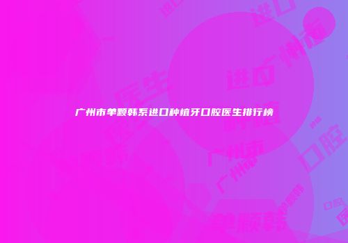 广州市单颗韩系进口种植牙口腔医生排行榜