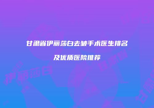 甘肃省伊丽莎白去皱手术医生排名及优质医院推荐