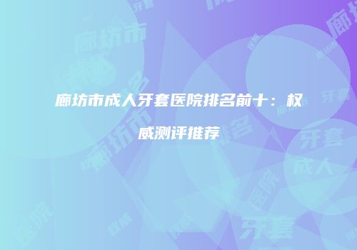 廊坊市成人牙套医院排名前十：权威测评推荐
