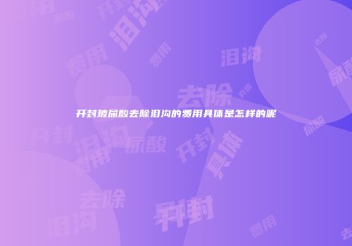 开封玻尿酸去除泪沟的费用具体是怎样的呢