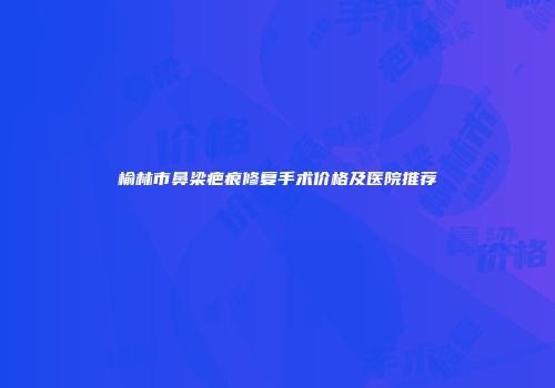 榆林市鼻梁疤痕修复手术价格及医院推荐