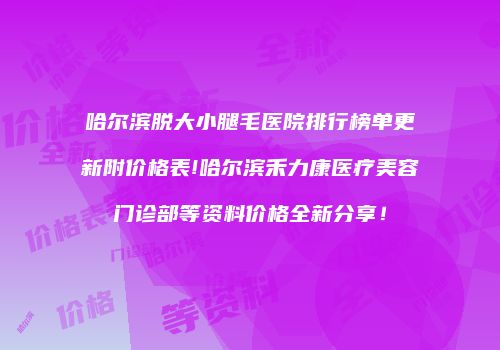 哈尔滨脱大小腿毛医院排行榜单更新附价格表!哈尔滨禾力康医疗美容门诊部等资料价格全新分享！