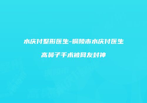 水庆付整形医生-铜陵市水庆付医生高鼻子手术被网友封神
