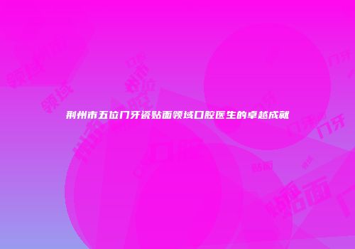 荆州市五位门牙瓷贴面领域口腔医生的卓越成就