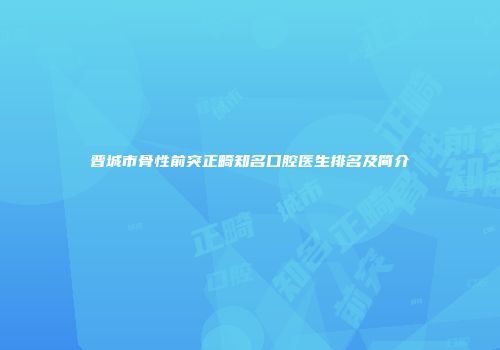 晋城市骨性前突正畸知名口腔医生排名及简介