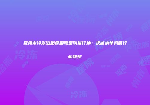 抚州市冷冻溶脂瘦腰腹医院排行榜：权威榜单揭晓行业翘楚