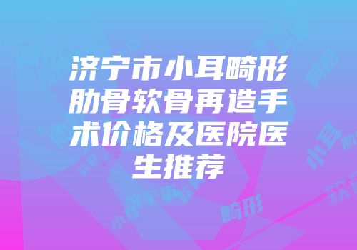 济宁市小耳畸形肋骨软骨再造手术价格及医院医生推荐