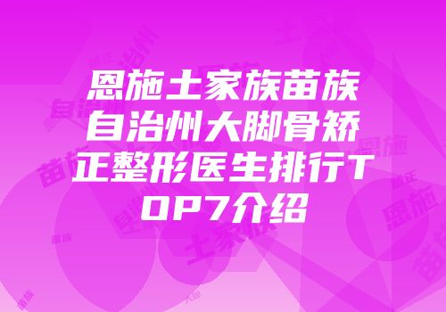 恩施土家族苗族自治州大脚骨矫正整形医生排行TOP7介绍