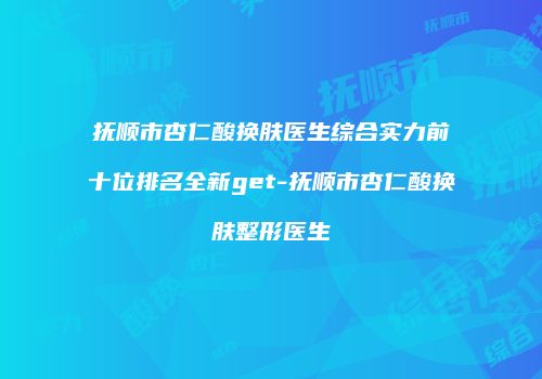 抚顺市杏仁酸换肤医生综合实力前十位排名全新get-抚顺市杏仁酸换肤整形医生