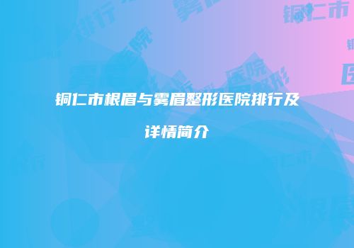 铜仁市根眉与雾眉整形医院排行及详情简介