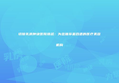切除乳房肿块医院排名：为您推荐最合适的医疗美容机构