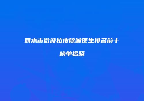 丽水市微波拉皮除皱医生排名前十榜单揭晓