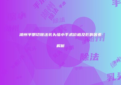 湖州半侧切除法乳头缩小手术价格及影响因素解析